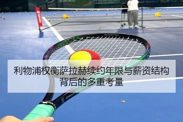 利物浦权衡萨拉赫续约年限与薪资结构背后的多重考量