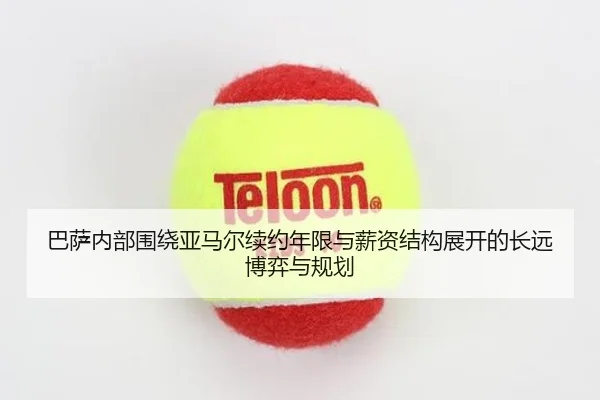 巴萨内部围绕亚马尔续约年限与薪资结构展开的长远博弈与规划