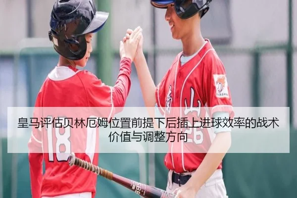 皇马评估贝林厄姆位置前提下后插上进球效率的战术价值与调整方向